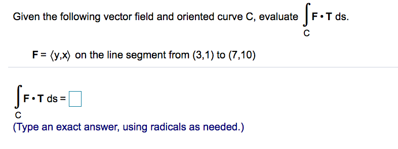 Given the following vector field and oriented curve C, evaluate
F•T ds.
F= (y,x) on the line segment from (3,1) to (7,10)
F•T ds
C
(Type an exact answer, using radicals as needed.)
