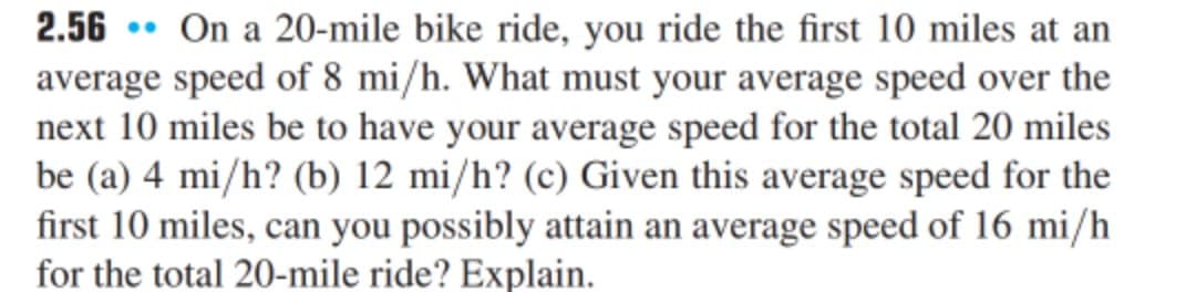 2.56 • On a 20-mile bike ride, you ride the first 10 miles at an
average speed of 8 mi/h. What must your average speed over the
next 10 miles be to have your average speed for the total 20 miles
be (a) 4 mi/h? (b) 12 mi/h? (c) Given this average speed for the
first 10 miles, can you possibly attain an average speed of 16 mi/h
for the total 20-mile ride? Explain.
