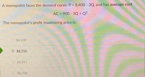 A monopolist faces the demand curve: P = 8,400-3Q, and has average cost
AC-900-3Q+Q².
The monopolist's profit-maximizing price is:
$4,200
$8,250
$8,391
$8,500