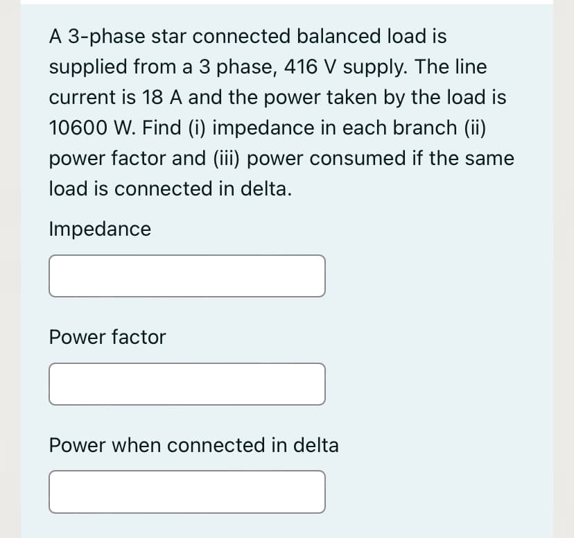 A 3-phase star connected balanced load is
supplied from a 3 phase, 416 V supply. The line
current is 18 A and the power taken by the load is
10600 W. Find (i) impedance in each branch (ii)
power factor and (iii) power consumed if the same
load is connected in delta.
Impedance
Power factor
Power when connected in delta
