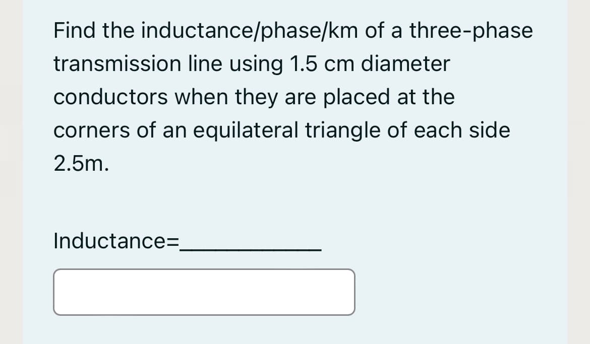 Find the inductance/phase/km of a three-phase
transmission line using 1.5 cm diameter
conductors when they are placed at the
corners of an equilateral triangle of each side
2.5m.
Inductance=.
