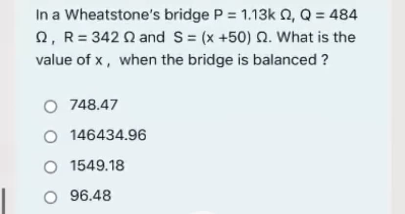 In a Wheatstone's bridge P = 1.13k Q, Q = 484
2, R= 342 Q and S= (x +50) Q. What is the
value of x, when the bridge is balanced ?
O 748.47
146434.96
1549.18
O 96.48
