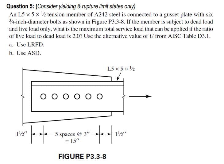 Question 5: (Consider yielding & rupture limit states only)
An L5 x 5 x ½ tension member of A242 steel is connected to a gusset plate with six
4-inch-diameter bolts as shown in Figure P3.3-8. If the member is subject to dead load
and live load only, what is the maximum total service load that can be applied if the ratio
of live load to dead load is 2.0? Use the alternative value of U from AISC Table D3.1.
a. Use LRFD.
b. Use ASD.
L5 x 5 x ½
O o o o O O
12"
5 spaces @ 3"
12"
= 15"
FIGURE P3.3-8
