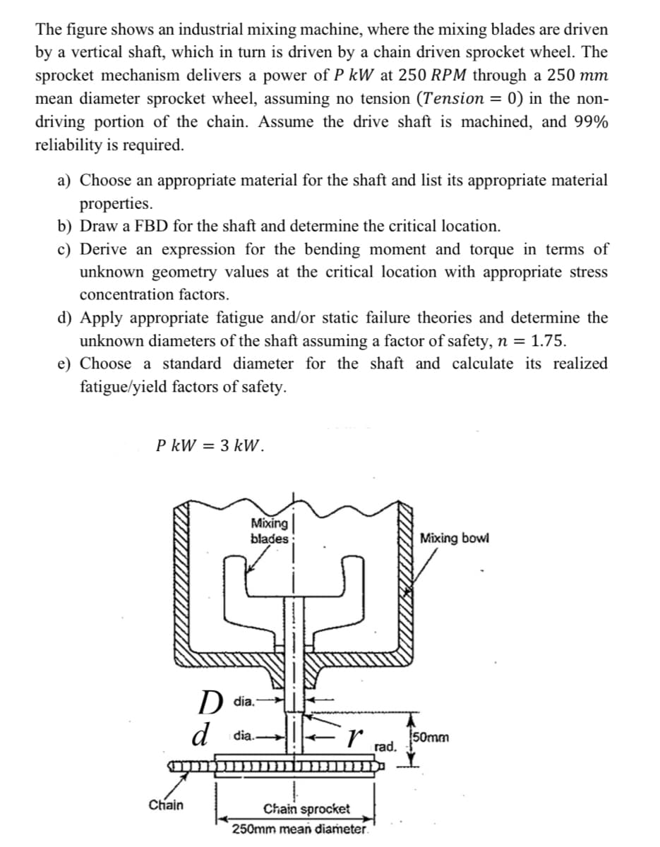 The figure shows an industrial mixing machine, where the mixing blades are driven
by a vertical shaft, which in turn is driven by a chain driven sprocket wheel. The
sprocket mechanism delivers a power of P kW at 250 RPM through a 250 mm
mean diameter sprocket wheel, assuming no tension (Tension = 0) in the non-
driving portion of the chain. Assume the drive shaft is machined, and 99%
reliability is required.
a) Choose an appropriate material for the shaft and list its appropriate material
properties.
b) Draw a FBD for the shaft and determine the critical location.
c) Derive an expression for the bending moment and torque in terms of
unknown geometry values at the critical location with appropriate stress
concentration factors.
d) Apply appropriate fatigue and/or static failure theories and determine the
unknown diameters of the shaft assuming a factor of safety, n = 1.75.
e) Choose a standard diameter for the shaft and calculate its realized
fatigue/yield factors of safety.
P kW = 3 kW.
D dia.
P
Mixing
blades:
Mixing bowl
dia.
r
50mm
rad.
Chain
Chain sprocket
250mm mean diameter.