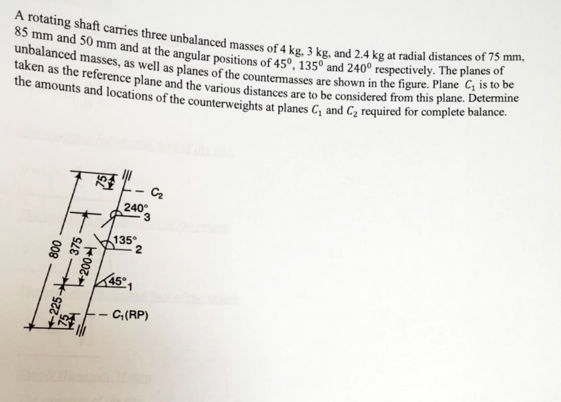 A rotating shaft carries three unbalanced masses of 4 kg, 3 kg, and 2.4 kg at radial distances of 75 mm,
85 mm and 50 mm and at the angular positions of 45°, 1350 and 240° respectively. The planes of
unbalanced masses, as well as planes of the countermasses are shown in the figure. Plane C₁ is to be
taken as the reference plane and the various distances are to be considered from this plane. Determine
the amounts and locations of the counterweights at planes C₁ and C₂ required for complete balance.
F
800
225-375
002
C₂
240°
3
--
135°
2
45°1
- C₁(RP)