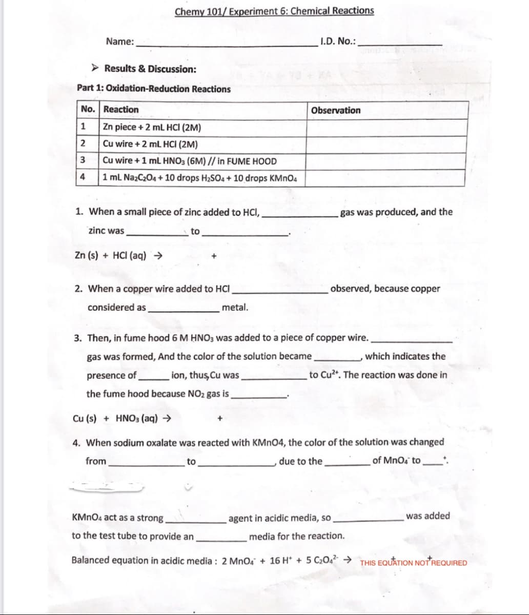 Chemy 101/ Experiment 6: Chemical Reactions
Name:
I.D. No.:
> Results & Discussion:
Part 1: Oxidation-Reduction Reactions
No. Reaction
Observation
Zn piece + 2 mL HCI (2M)
2
Cu wire + 2 mL HCI (2M)
3
Cu wire +1 mL HNO3 (6M) // in FUME HOOD
4
1 mL Na2C204 + 10 drops H2SO4 + 10 drops KMNO4
1. When a small piece of zinc added to HCI,
gas was produced, and the
zinc was
to
Zn (s) + HCI (aq) →
2. When a copper wire added to HCI
observed, because copper
considered as
metal.
3. Then, in fume hood 6 M HNO3 was added to a piece of copper wire.
gas was formed, And the color of the solution became
which indicates the
presence of
ion, thus Cu was,
to Cu2*. The reaction was done in
the fume hood because NO2 gas is
Cu (s) + HNO3 (aq) →
+
4. When sodium oxalate was reacted with KMNO4, the color of the solution was changed
from
to
due to the
of MnOa to
KMNO4 act as a strong.
agent in acidic media, so
was added
to the test tube to provide an
media for the reaction.
Balanced equation in acidic media : 2 MnO4 + 16 H* + 5 C2O4“ → THIS EQUATION NOTREQUIRED
