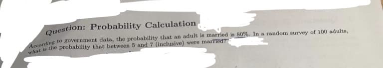 Question: Probability Calculation
According to government data, the probability that an adult is married is 80%. In a random survey of 100 adults,
what is the probability that between 5 and 7 (inclusive) were married?