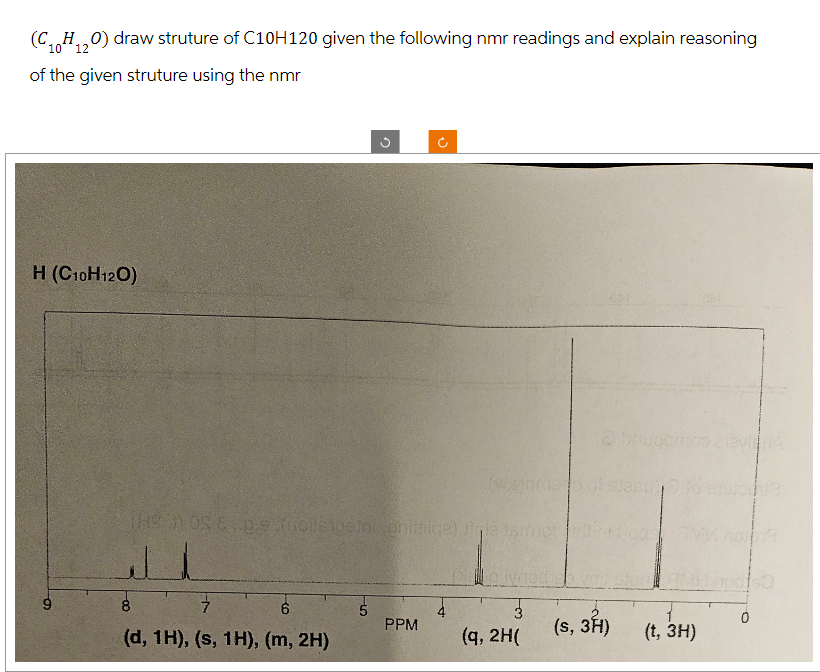 (C₁H₁2O) draw struture of C10H120 given the following nmr readings and explain reasoning
10 12
of the given struture using the nmr
H (C10H120)
6
J
7
6
(d, 1H), (s, 1H), (m, 2H)
G
(HSOSE.petrosiostni Brittile) J
5
J
PPM
(w/ajbmeo ni stascos
3
(q, 2H(
(s, 3H)
AM
(t, 3H)
0
SO