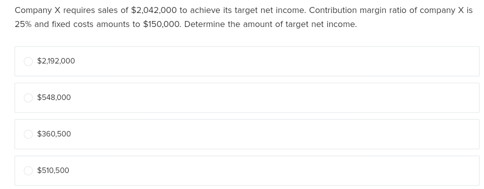 Company X requires sales of $2,042,000 to achieve its target net income. Contribution margin ratio of company X is
25% and fixed costs amounts to $150,000. Determine the amount of target net income.
$2,192,000
$548,000
$360,500
$510,500