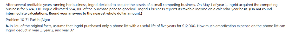 After several profitable years running her business, Ingrid decided to acquire the assets of a small competing business. On May 1 of year 1, Ingrid acquired the competing
business for $324,000. Ingrid allocated $54,000 of the purchase price to goodwill. Ingrid's business reports its taxable income on a calendar-year basis. (Do not round
intermediate calculations. Round your answers to the nearest whole dollar amount.)
Problem 10-71 Part b (Algo)
b. In lieu of the original facts, assume that Ingrid purchased only a phone list with a useful life of five years for $12,000. How much amortization expense on the phone list can
Ingrid deduct in year 1, year 2, and year 3?