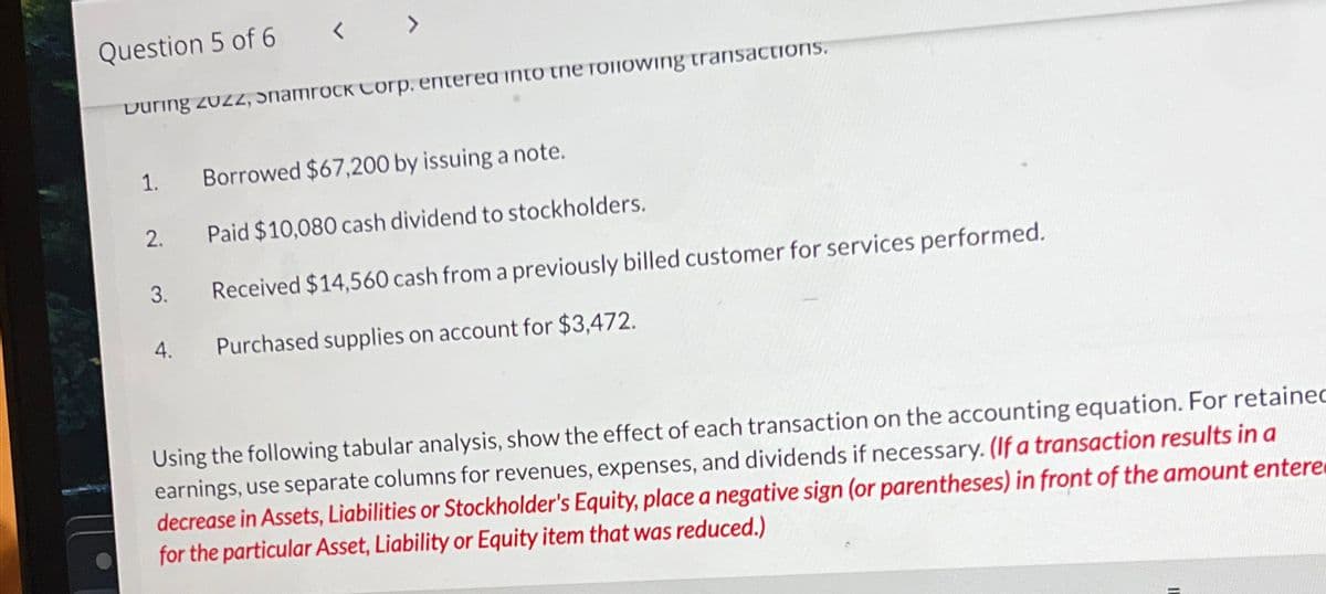 Question 5 of 6 <
During Zuzz, namrock Corp. entered into the following transactions.
Borrowed $67,200 by issuing a note.
Paid $10,080 cash dividend to stockholders.
Received $14,560 cash from a previously billed customer for services performed.
4. Purchased supplies on account for $3,472.
1.
2.
3.
Using the following tabular analysis, show the effect of each transaction on the accounting equation. For retained
earnings, use separate columns for revenues, expenses, and dividends if necessary. (If a transaction results in a
decrease in Assets, Liabilities or Stockholder's Equity, place a negative sign (or parentheses) in front of the amount entere
for the particular Asset, Liability or Equity item that was reduced.)