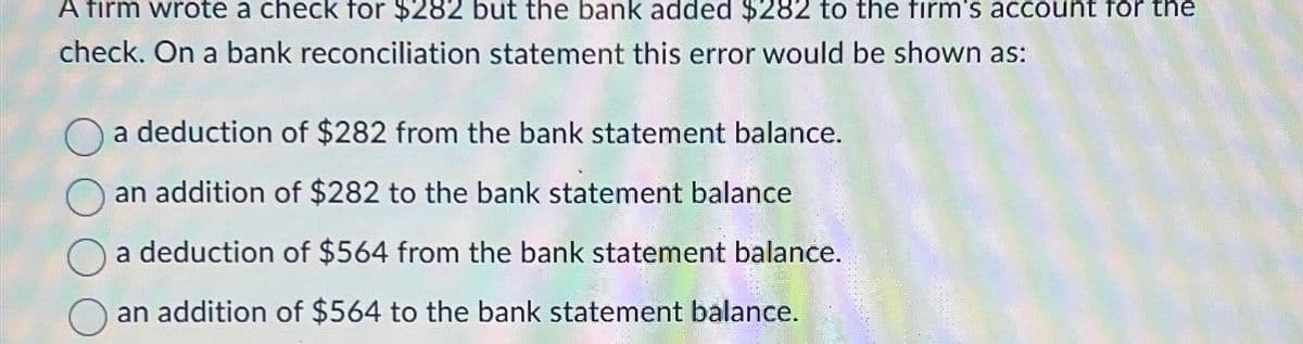 A firm wrote a check for $282 but the bank added $282 to the firm's account for the
check. On a bank reconciliation statement this error would be shown as:
a deduction of $282 from the bank statement balance.
an addition of $282 to the bank statement balance
a deduction of $564 from the bank statement balance.
an addition of $564 to the bank statement balance.