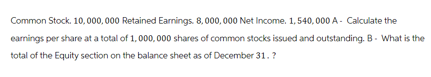 Common Stock. 10,000,000 Retained Earnings. 8,000,000 Net Income. 1,540,000 A - Calculate the
earnings per share at a total of 1,000,000 shares of common stocks issued and outstanding. B - What is the
total of the Equity section on the balance sheet as of December 31. ?