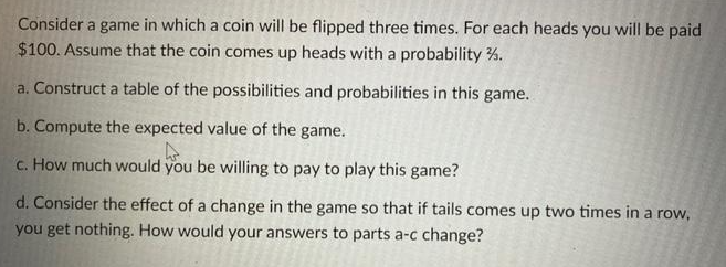 Consider a game in which a coin will be flipped three times. For each heads you will be paid
$100. Assume that the coin comes up heads with a probability.
a. Construct a table of the possibilities and probabilities in this game.
b. Compute the expected value of the game.
4
c. How much would you be willing to pay to play this game?
d. Consider the effect of a change in the game so that if tails comes up two times in a row,
you get nothing. How would your answers to parts a-c change?