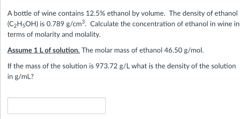 A bottle of wine contains 12.5% ethanol by volume. The density of ethanol
(C₂H5OH) is 0.789 g/cm³. Calculate the concentration of ethanol in wine in
terms of molarity and molality.
Assume 1 L of solution. The molar mass of ethanol 46.50 g/mol.
If the mass of the solution is 973.72 g/L what is the density of the solution
in g/mL?