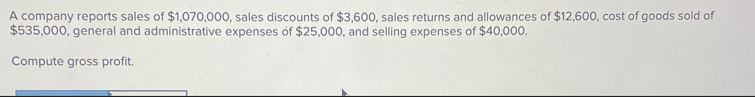 A company reports sales of $1,070,000, sales discounts of $3,600, sales returns and allowances of $12,600, cost of goods sold of
$535,000, general and administrative expenses of $25,000, and selling expenses of $40,000.
Compute gross profit.