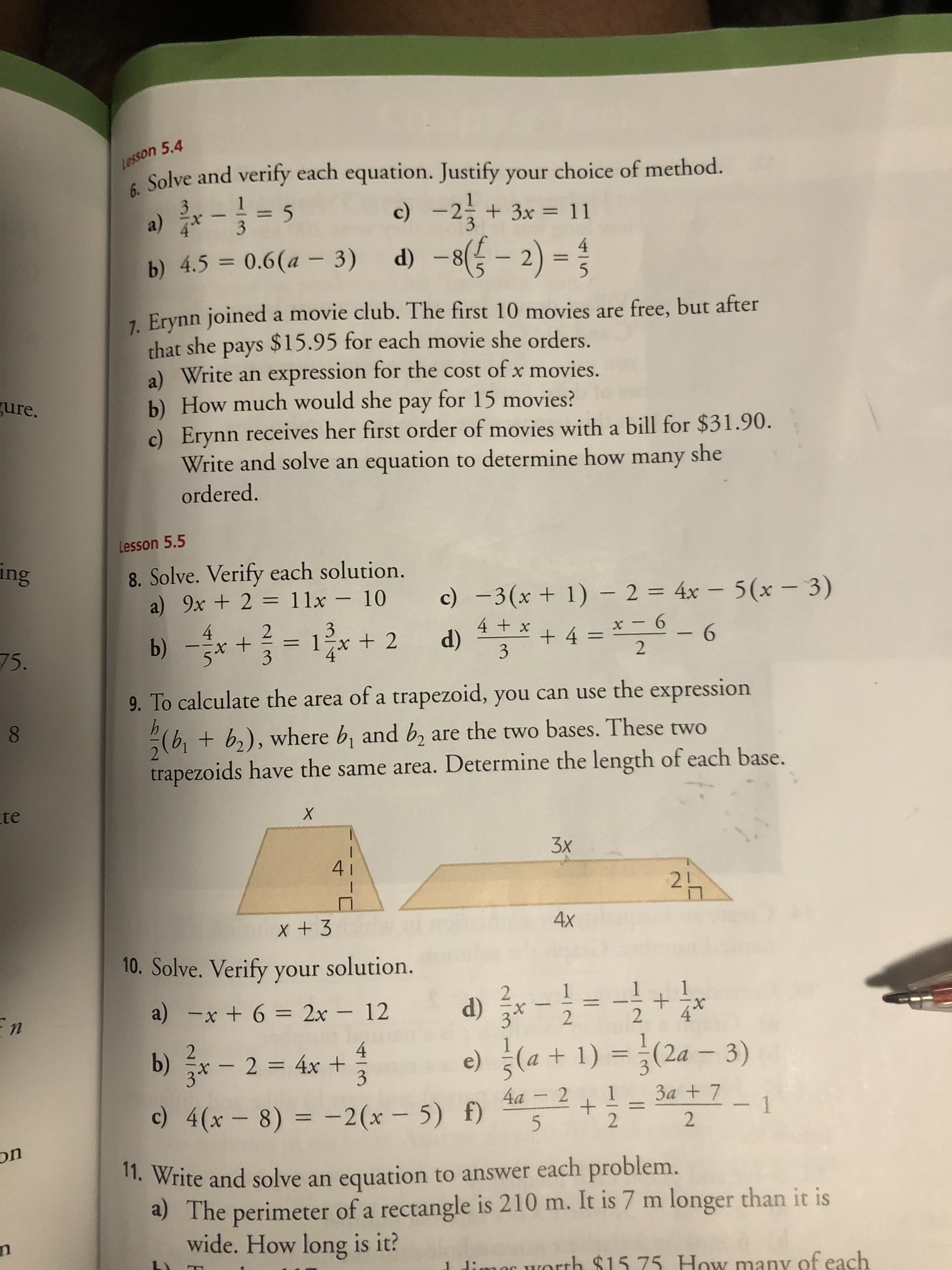 Lesson 5.4
6.
Solve and verify each equation. Justify your choice of method.
c) -2
d) –8({ - 2) = ;
a)
%3D
%3D
b) 4.5 = 0.6(a – 3)
7. Erynn joined a movie club. The first 10 movies are free, but after
that she pays $15.95 for each movie she orders.
a) Write an expression for the cost of x movies.
b) How much would she pay for 15 movies?
c) Erynn receives her first order of movies with a bill for $31.90.
Write and solve an equation to determine how many she
gure.
ordered.
Lesson 5.5
ing
8. Solve. Verify each solution.
a) 9x + 2 = 11x – 10
c) -3(x + 1) – 2 = 4x – 5(x – 3)
%3D
b) -* + = 1+ 2
+ 4 = * - 6
3
3
= 1-x + 2
4 + x
75.
%3D
%3D
9. To calculate the area of a trapezoid, you can use the expression
8.
+ b,), where b, and b, are the two bases. These two
trapezoids have the same area. Determine the length of each base.
te
3x
41
21
4x
10. Solve. Verify your solution.
d) *-= -
2
1
a) -x + 6 = 2x – 12
%3D
X.
4
b)
x- 2 4x +
3
(a + 1) =(2a – 3)
= 3a + 7
e)
%3D
4a - 2
1
c) 4(x- 8) = -2(x – 5) f)
%3D
on
1. Write and solve an equation to answer each problem.
a) The perimeter of a rectangle is 210 m. It is 7 m longer than it is
wide. How long is it?
n
1 dimer worth $15 75 How many of each
1,
