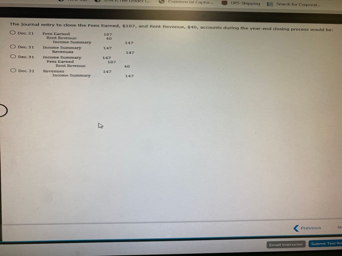 Leader ...
Commercial Captur...
UPS-Shipping
Search for Corporat...
The journal entry to close the Fees Earned, $107, and Rent Revenue, $40, accounts during the year-end closing process would be:
Dec. 31 Fees Earned
107
40
Rent Revenue
Income Summary
147
O Dec. 31
Income Summary
147
Revenues
147
O Dec. 31
Income Summary
Fees Earmed
147
107
Rent Revenue
40
O Dec. 31
Revenues
147
Income Summary
147
Previous
Ne
Email Instructor
Submit Test for
