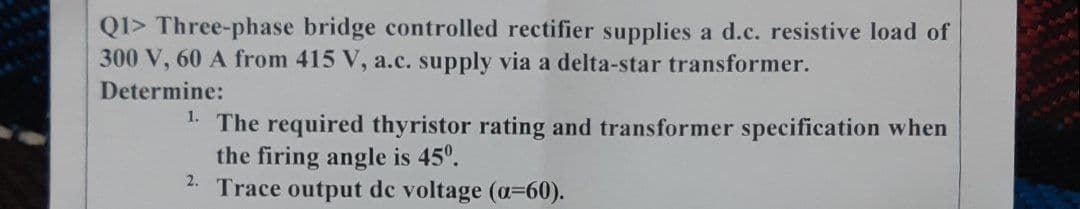 QI> Three-phase bridge controlled rectifier supplies a d.c. resistive load of
300 V, 60 A from 415 V, a.c. supply via a delta-star transformer.
Determine:
1. The required thyristor rating and transformer specification when
the firing angle is 45°.
Trace output de voltage (a=60).
2.
