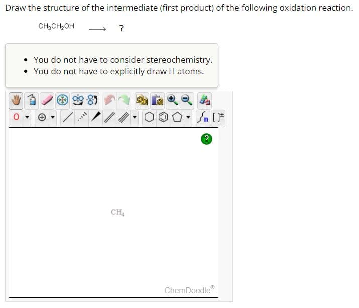 Draw the structure of the intermediate (first product) of the following oxidation reaction.
CH3CH₂OH
?
0
You do not have to consider stereochemistry.
• You do not have to explicitly draw H atoms.
CH4
ChemDoodle