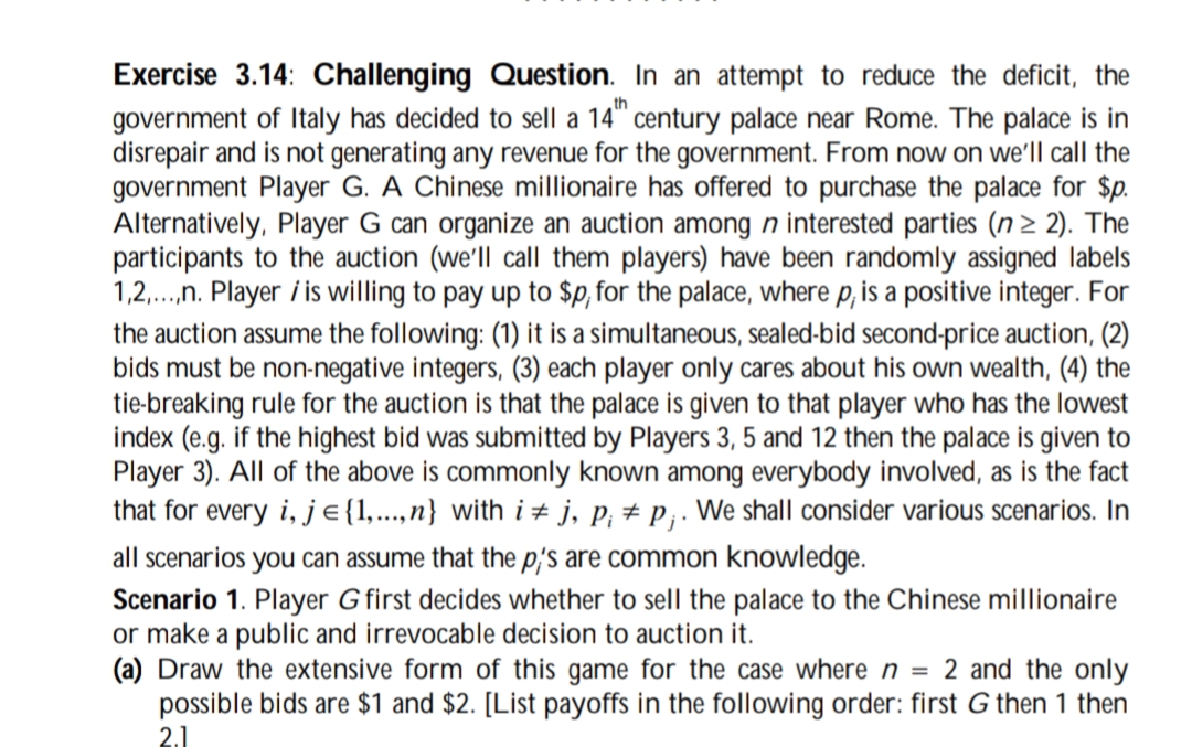 Exercise 3.14: Challenging Question. In an attempt to reduce the deficit, the
government of Italy has decided to sell a 14th century palace near Rome. The palace is in
disrepair and is not generating any revenue for the government. From now on we'll call the
government Player G. A Chinese millionaire has offered to purchase the palace for $p.
Alternatively, Player G can organize an auction among n interested parties (n ≥ 2). The
participants to the auction (we'll call them players) have been randomly assigned labels
1,2,...,n. Player is willing to pay up to $p, for the palace, where p, is a positive integer. For
the auction assume the following: (1) it is a simultaneous, sealed-bid second-price auction, (2)
bids must be non-negative integers, (3) each player only cares about his own wealth, (4) the
tie-breaking rule for the auction is that the palace is given to that player who has the lowest
index (e.g. if the highest bid was submitted by Players 3, 5 and 12 then the palace is given to
Player 3). All of the above is commonly known among everybody involved, as is the fact
that for every i, j = {1,...,n} with ij, p; p;. We shall consider various scenarios. In
all scenarios you can assume that the p's are common knowledge.
Scenario 1. Player G first decides whether to sell the palace to the Chinese millionaire
or make a public and irrevocable decision to auction it.
(a) Draw the extensive form of this game for the case where n = 2 and the only
possible bids are $1 and $2. [List payoffs in the following order: first G then 1 then
2.1