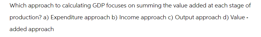 Which approach to calculating GDP focuses on summing the value added at each stage of
production? a) Expenditure approach b) Income approach c) Output approach d) Value -
added approach