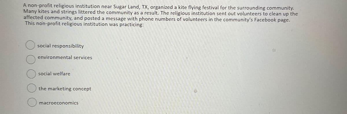 A non-profit religious institution near Sugar Land, TX, organized a kite flying festival for the surrounding community.
Many kites and strings littered the community as a result. The religious institution sent out volunteers to clean up the
affected community, and posted a message with phone numbers of volunteers in the community's Facebook page.
This non-profit religious institution was practicing:
social responsibility
environmental services
social welfare
the marketing concept
macroeconomics