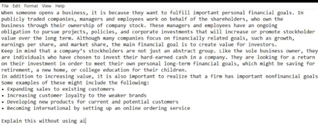 File Edit Format View Help
When someone opens a business, it is because they want to fulfill important personal financial goals. In
publicly traded companies, managers and employees work on behalf of the shareholders, who own the
business through their ownership of company stock. These managers and employees have an ongoing
obligation to pursue projects, policies, and corporate investments that will increase or promote stockholder
value over the long term. Although many companies focus on financially related goals, such as growth,
earnings per share, and market share, the main financial goal is to create value for investors.
Keep in mind that a company's stockholders are not just an abstract group. Like the sole business owner, they
are individuals who have chosen to invest their hard-earned cash in a company. They are looking for a return
on their investment in order to meet their own personal long-term financial goals, which might be saving for
retirement, a new home, or college education for their children.
In addition to increasing value, it is also important to realize that a firm has important nonfinancial goals
Some examples of these might include the following:
⚫ Expanding sales to existing customers
• Increasing customer loyalty to the weaker brands
• Developing new products for current and potential customers
⚫ Becoming international by setting up an online ordering service
Explain this without using ai