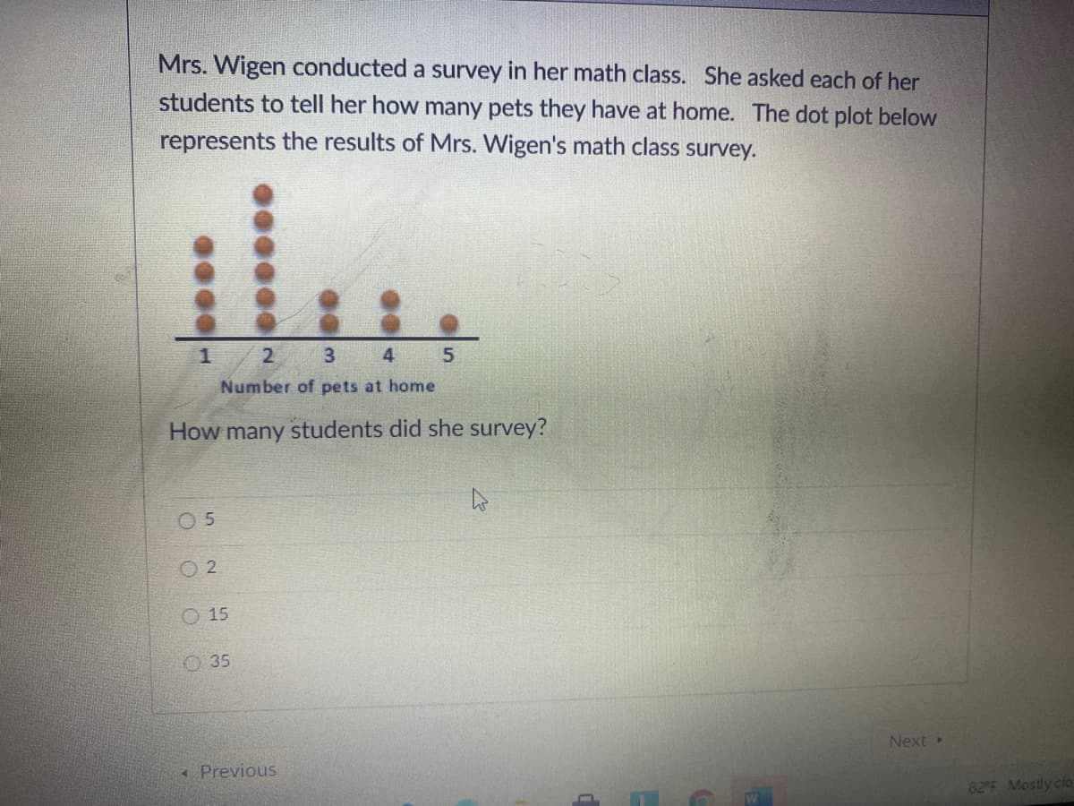 Mrs. Wigen conducted a survey in her math class. She asked each of her
students to tell her how many pets they have at home. The dot plot below
represents the results of Mrs. Wigen's math class survey.
1
3 4
Number of pets at home
How many students did she survey?
0 5
O 2
O 15
O 35
Next
* Previous
82'F Mostly clo
