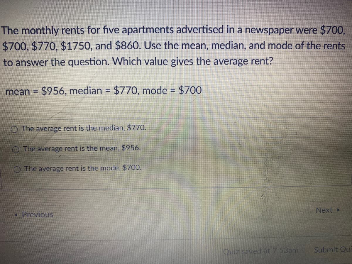 ### Understanding Measures of Central Tendency: Mean, Median, and Mode

The monthly rents for five apartments advertised in a newspaper were $700, $700, $770, $1750, and $860. Use the mean, median, and mode of the rents to answer the question. Which value gives the average rent?

- **Mean**: $956
- **Median**: $770
- **Mode**: $700

#### Definitions:
1. **Mean**: The mean (or average) is calculated by adding all the numbers together and then dividing by the count of numbers.
   \[
   \text{Mean} = \frac{700 + 700 + 770 + 1750 + 860}{5} = \frac{4780}{5} = 956
   \]

2. **Median**: The median is the middle value in a list of numbers ordered from smallest to largest.
   \[
   \text{Ordered List: } 700, 700, 770, 860, 1750
   \]
   \[
   \text{Median} = \text{Third value in the ordered list} = 770
   \]

3. **Mode**: The mode is the number that appears most frequently in the list.
   \[
   \text{Mode} = 700 \text{ (appearing twice)}
   \]

#### Question:
Which value gives the average rent?

- **Options**:
  - The average rent is the median, $770.
  - The average rent is the mean, $956.
  - The average rent is the mode, $700.

#### Detailed Explanation:
- **Mean ($956)**: This is the arithmetic average of all rents. It takes into account the extremities, such as very high or very low values, which can significantly influence the average.
- **Median ($770)**: This is the middle value when the rents are ordered. It is less affected by outliers and represents the center of the data set.
- **Mode ($700)**: This is the most frequently occurring rent, but it does not represent a central value of all data points as well as the mean or median might.

Given that the mean is significantly skewed by the high rent value of $1750, the median ($770) likely provides a better representation of the typical rent for these apartments.

**Answer:**
- The average rent is