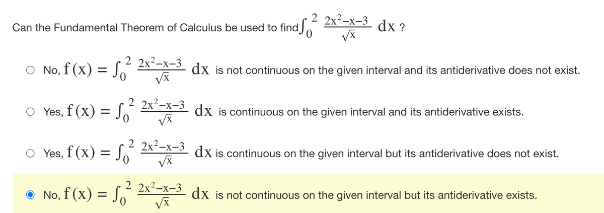 ### Can the Fundamental Theorem of Calculus be used to find 
\[ \int_{0}^{2} \frac{2x^2 - x - 3}{\sqrt{x}} \, dx? \]

1. ◯ No, \( f(x) = \int_{0}^{2} \frac{2x^2 - x - 3}{\sqrt{x}} \, dx \) is not continuous on the given interval and its antiderivative does not exist.
2. ◯ Yes, \( f(x) = \int_{0}^{2} \frac{2x^2 - x - 3}{\sqrt{x}} \, dx \) is continuous on the given interval and its antiderivative exists.
3. ◯ Yes, \( f(x) = \int_{0}^{2} \frac{2x^2 - x - 3}{\sqrt{x}} \, dx \) is continuous on the given interval but its antiderivative does not exist.
4. ◉ No, \( f(x) = \int_{0}^{2} \frac{2x^2 - x - 3}{\sqrt{x}} \, dx \) is not continuous on the given interval but its antiderivative exists.