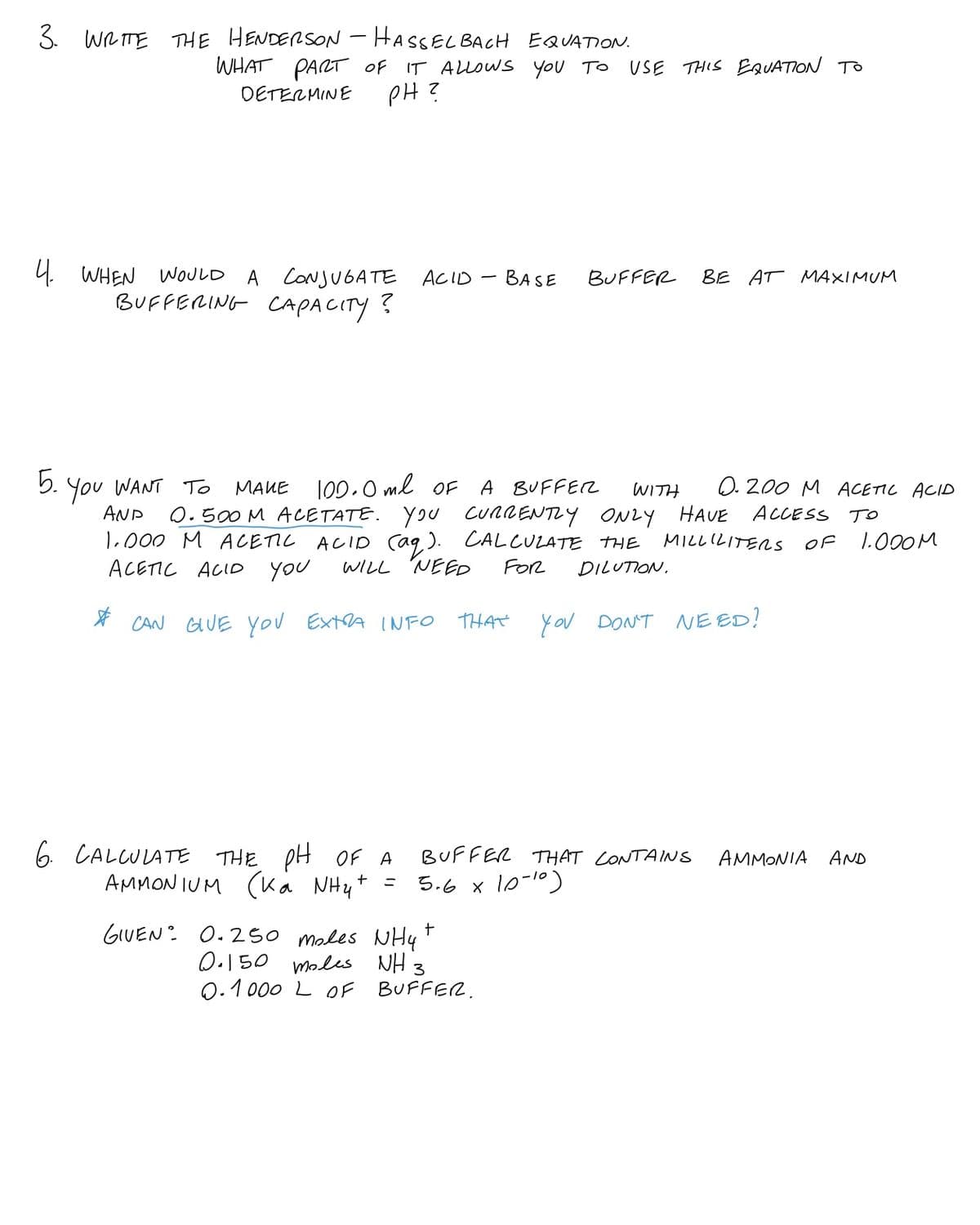 3. WRITE THE HENDERSON - HASSEL BACH EQUATION.
WHAT PART Of IT ALLOWS you TO
PH?
USE THIS EQUATION TO
DETERMINE
4. WHEN WOULD A CONJUGATE ACID – BASE
BUFFERING CAPACITY ?
BUFFER
BE AT MAXIMUM
5. You WANT T
100.0 ml OF
A BUFFEZ
O. 200 M ACETIC ACID
MAUE
WITH
AND
0.500 M ACETATE. YOU CURRENTLY ONLY HAVE ACCESS TO
1.000 M ACETIL ACID caq,). CALCULATE THE
ACETIC ACID you
MILLILITERS
OF
1.000M
WILL NEED
FOR
DILUTION.
* CAN GUE you ExtA INFO
THAT
you DONT E ED?
6 CALCULATE THE pH OF A
(Ka NHy+
BUFFER THAT CONTAINS
AMMONIA
AND
AMMON IUM
5.6 x 10-10)
ニ
GIUEN: 0.250 males NHy
0.150 moles NH 3
0.1 000 L OF BUFFER.
