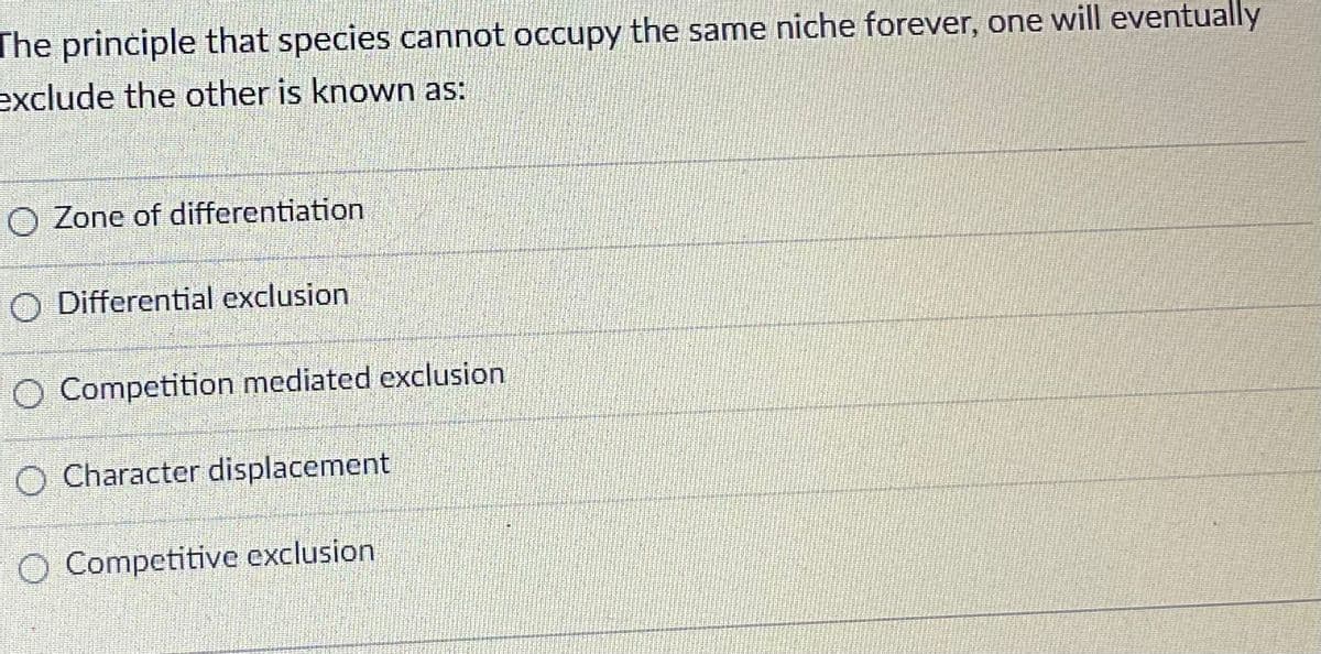 The principle that species cannot occupy the same niche forever, one will eventually
exclude the other is known as:
O Zone of differentiation
O Differential exclusion
O Competition mediated exclusion
O Character displacement
O Competitive exclusion