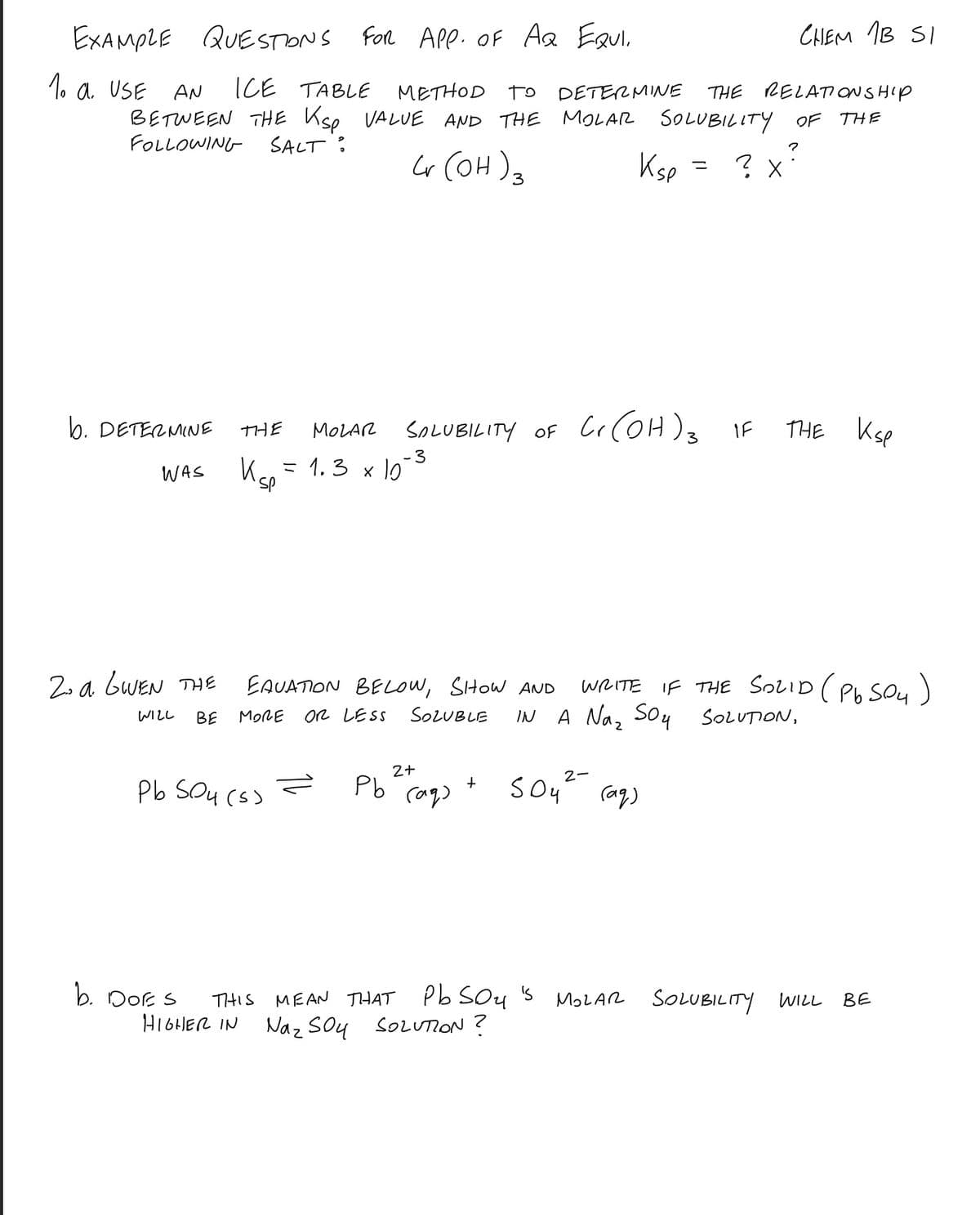 EXAMPLE QUESTONS For APP. OF Aa Eaul,
CHEM IB SI
1. a USE
ICE TABLE
METHOD
To
DETERMINE
THE RELATONSHIP
AN
BETWEEN THE Kse VALUE AND THE MOLAR SOLUBILITY OF THE
FOLLOWING-
SALT :
Ksp = ? x
3
b. DETERMINE
SaLUBILITY OF Cr(OH), IF
THE Ksp
THE
MOLAR
- 3
ミ 1.3 x 10
WAS
WRITE IF THE SOLID ( Pb SOu )
A Naz Soy SOLUTION,
2. a GWEN THE
EAUATION BELOW, SHOW AND
WLし
BE
MORE
OR LESS
SOLUBLE
IN
2-
Pb Sou (s) =
Pb
b. Dok S
THIS MEAN THAT Pb SOy 's
Naz Soy SOLUION?
MOLAR SOLUBILITY WILL
BE
HIGHHER IN
