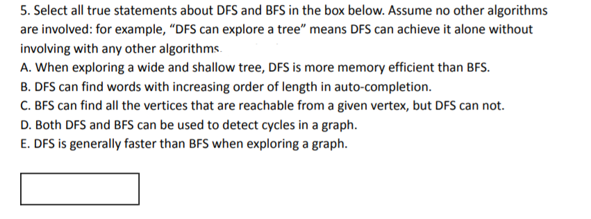 5. Select all true statements about DFS and BFS in the box below. Assume no other algorithms
are involved: for example, "DFS can explore a tree" means DFS can achieve it alone without
involving with any other algorithms.
A. When exploring a wide and shallow tree, DFS is more memory efficient than BFS.
B. DFS can find words with increasing order of length in auto-completion.
C. BFS can find all the vertices that are reachable from a given vertex, but DFS can not.
D. Both DFS and BFS can be used to detect cycles in a graph.
E. DFS is generally faster than BFS when exploring a graph.
