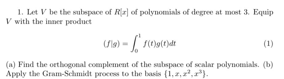 1. Let V be the subspace of R[x] of polynomials of degree at most 3. Equip
V with the inner product
(f\g) = | f(t)g(t)dt
(1)
(a) Find the orthogonal complement of the subspace of scalar polynomials. (b)
Apply the Gram-Schmidt process to the basis {1, x, x²,
,³}.
