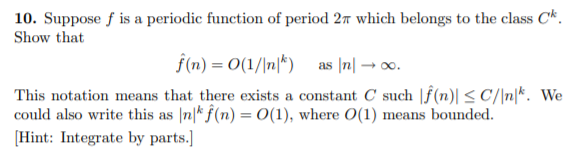 10. Suppose f is a periodic function of period 27 which belongs to the class C*.
Show that
f(n) = 0(1/\n|*) as |n| → 0o.
This notation means that there exists a constant C such |f(n)| < C/\n|*. We
could also write this as |n|* f(n) =0(1), where O(1) means bounded.
[Hint: Integrate by parts.]
