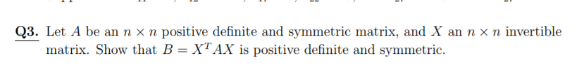 Q3. Let A be an n x n positive definite and symmetric matrix, and X an n x n invertible
matrix. Show that B = X"AX is positive definite and symmetric.
%3D
