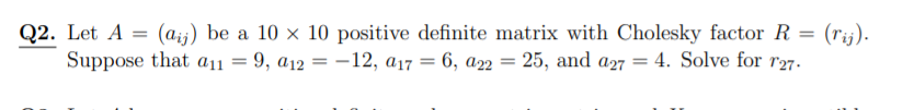 (aij) be a 10 x 10 positive definite matrix with Cholesky factor R = (rij).
Q2. Let A =
Suppose that a11 = 9, a12 = –12, a17 = 6, a2 = 25, and a27 = 4. Solve for r27.
%3D
