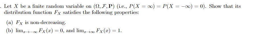 . Let X be a finite random variable on (2, F,P) (i.e., P(X = ∞) = P(X = -x) = 0). Show that its
distribution function Fx satisfies the following properties:
(a) Fx is non-decreasing.
(b) lim,- Fx(x) = 0, and lim, +∞ Fx(x) = 1.
