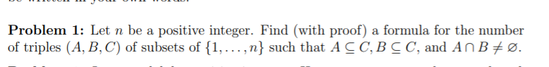 Problem 1: Let n be a positive integer. Find (with proof) a formula for the number
of triples (A, B, C') of subsets of {1,...,n} such that A C C, B C C, and An B + Ø.
