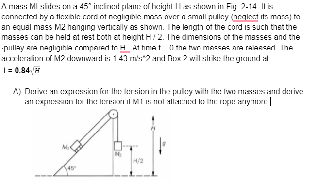 A mass MI slides on a 45° inclined plane of height H as shown in Fig. 2-14. It is
connected by a flexible cord of negligible mass over a small pulley (neglect its mass) to
an equal-mass M2 hanging vertically as shown. The length of the cord is such that the
masses can be held at rest both at height H / 2. The dimensions of the masses and the
pulley are negligible compared to H. At time t=0 the two masses are released. The
acceleration of M2 downward is 1.43 m/s^2 and Box 2 will strike the ground at
t = 0.84√/H.
A) Derive an expression for the tension in the pulley with the two masses and derive
an expression for the tension if M1 is not attached to the rope anymore.
AEK
M₂
H/2
M₁
45°