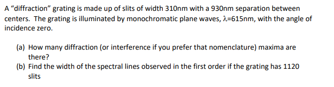 A "diffraction" grating is made up of slits of width 310nm with a 930nm separation between
centers. The grating is illuminated by monochromatic plane waves, λ=615nm, with the angle of
incidence zero.
(a) How many diffraction (or interference if you prefer that nomenclature) maxima are
there?
(b) Find the width of the spectral lines observed in the first order if the grating has 1120
slits