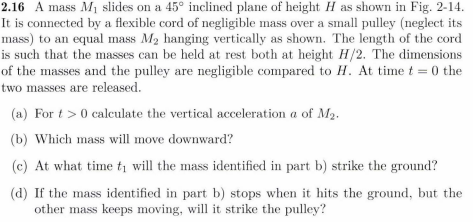 2.16 A mass M₁ slides on a 45° inclined plane of height H as shown in Fig. 2-14.
It is connected by a flexible cord of negligible mass over a small pulley (neglect its
mass) to an equal mass M₂ hanging vertically as shown. The length of the cord
is such that the masses can be held at rest both at height H/2. The dimensions
of the masses and the pulley are negligible compared to H. At time t=0 the
two masses are released.
(a) For t> 0 calculate the vertical acceleration a of M₂.
(b) Which mass will move downward?
(c) At what time i will the mass identified in part b) strike the ground?
(d) If the mass identified in part b) stops when it hits the ground, but the
other mass keeps moving, will it strike the pulley?