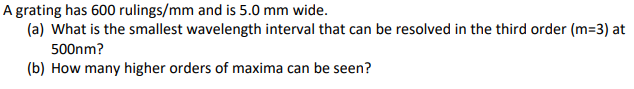 A grating has 600 rulings/mm and is 5.0 mm wide.
(a) What is the smallest wavelength interval that can be resolved in the third order (m=3) at
500nm?
(b) How many higher orders of maxima can be seen?