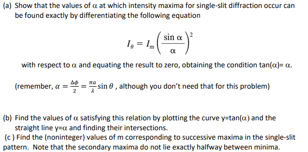 (a) Show that the values of a at which intensity maxima for single-slit diffraction occur can
be found exactly by differentiating the following equation
Io = Im
α
with respect to a and equating the result to zero, obtaining the condition tan(a)= a.
(remember, a = =4
sin a
πα
= sin , although you don't need that for this problem)
(b) Find the values of a satisfying this relation by plotting the curve y=tan(a) and the
straight line y=α and finding their intersections.
(c) Find the (noninteger) values of m corresponding to successive maxima in the single-slit
pattern. Note that the secondary maxima do not lie exactly halfway between minima.