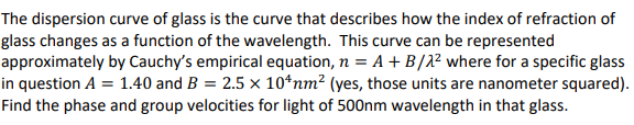 The dispersion curve of glass is the curve that describes how the index of refraction of
glass changes as a function of the wavelength. This curve can be represented
approximately by Cauchy's empirical equation, n = A + B/2² where for a specific glass
in question A = 1.40 and B = 2.5 × 10 nm² (yes, those units are nanometer squared).
Find the phase and group velocities for light of 500nm wavelength in that glass.