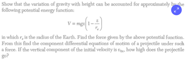 Show that the variation of gravity with height can be accounted for approximately by the
following potential energy function:
V=mp (1-4)
in which re is the radius of the Earth. Find the force given by the above potential function.
From this find the component differential equations of motion of a projectile under such
a force. If the vertical component of the initial velocity is voz, how high does the projectile
go?