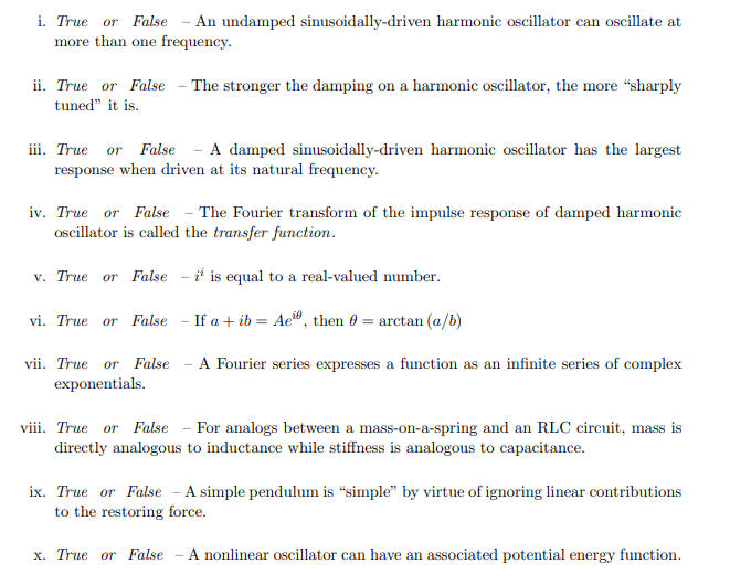 i. True or False - An undamped sinusoidally-driven harmonic oscillator can oscillate at
more than one frequency.
ii. True or False - The stronger the damping on a harmonic oscillator, the more "sharply
tuned" it is.
iii. True or False - A damped sinusoidally-driven harmonic oscillator has the largest
response when driven at its natural frequency.
iv. True or False - The Fourier transform of the impulse response of damped harmonic
oscillator is called the transfer function.
v. True or False - is equal to a real-valued number.
vi. True or False - If a +ib = Ae, then = arctan (a/b)
vii. True or False - A Fourier series expresses a function as an infinite series of complex
exponentials.
viii. True or False - For analogs between a mass-on-a-spring and an RLC circuit, mass is
directly analogous to inductance while stiffness is analogous to capacitance.
ix. True or False - A simple pendulum is "simple" by virtue of ignoring linear contributions
to the restoring force.
x. True or False
A nonlinear oscillator can have an associated potential energy function.