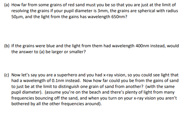 (a) How far from some grains of red sand must you be so that you are just at the limit of
resolving the grains if your pupil diameter is 3mm, the grains are spherical with radius
50μm, and the light from the gains has wavelength 650nm?
(b) If the grains were blue and the light from them had wavelength 400nm instead, would
the answer to (a) be larger or smaller?
(c) Now let's say you are a superhero and you had x-ray vision, so you could see light that
had a wavelength of 0.1nm instead. Now how far could you be from the gains of sand
to just be at the limit to distinguish one grain of sand from another? (with the same
pupil diameter). (assume you're on the beach and there's plenty of light from many
frequencies bouncing off the sand, and when you turn on your x-ray vision you aren't
bothered by all the other frequencies around).